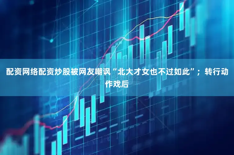 配资网络配资炒股被网友嘲讽“北大才女也不过如此”；转行动作戏后
