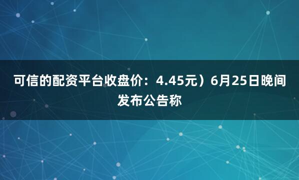 可信的配资平台收盘价：4.45元）6月25日晚间发布公告称