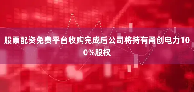 股票配资免费平台收购完成后公司将持有甬创电力100%股权