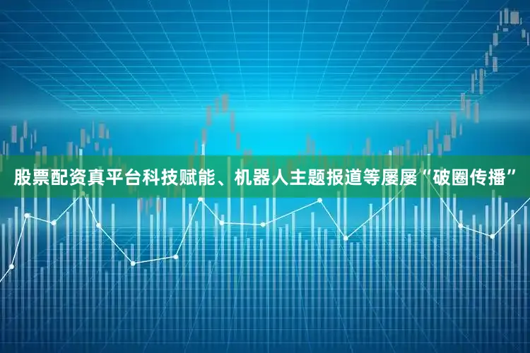 股票配资真平台科技赋能、机器人主题报道等屡屡“破圈传播”