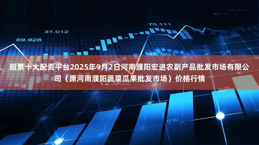 股票十大配资平台2025年9月2日河南濮阳宏进农副产品批发市场有限公司（原河南濮阳蔬菜瓜果批发市场）价格行情