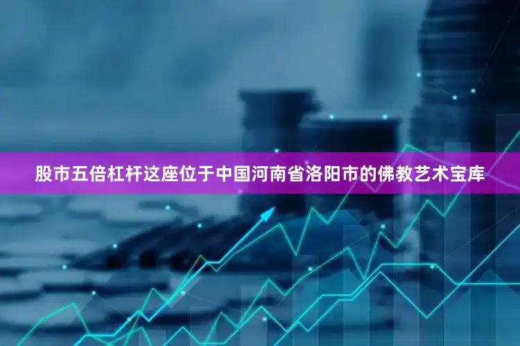 股市五倍杠杆这座位于中国河南省洛阳市的佛教艺术宝库