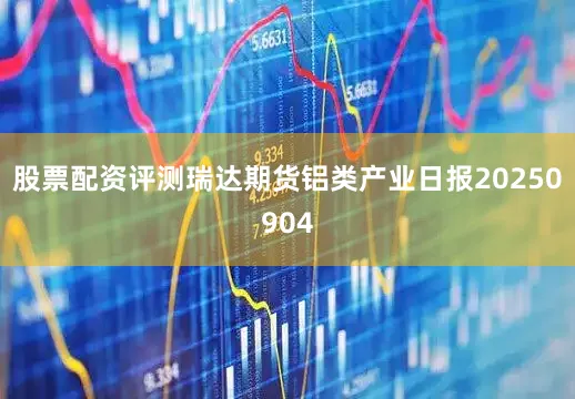 股票配资评测瑞达期货铝类产业日报20250904