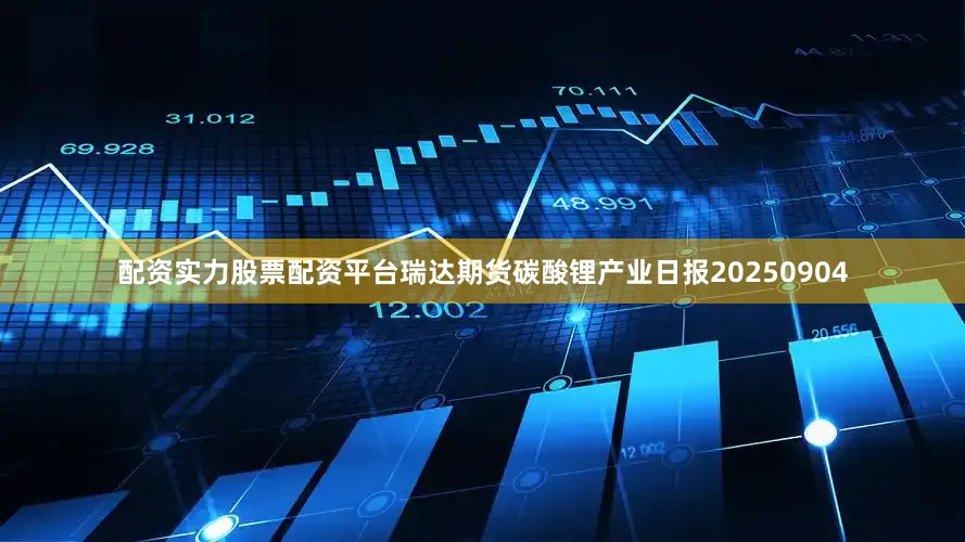 配资实力股票配资平台瑞达期货碳酸锂产业日报20250904