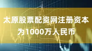 太原股票配资网注册资本为1000万人民币